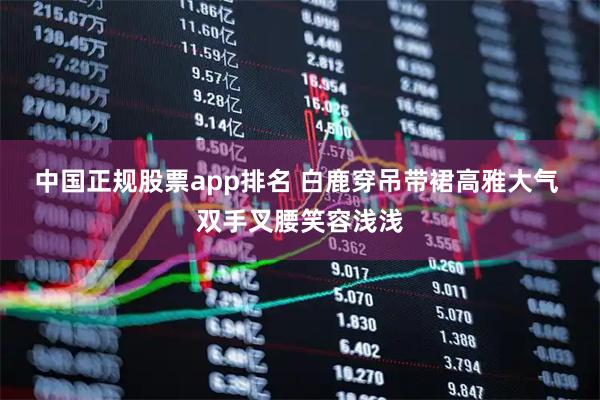 中国正规股票app排名 白鹿穿吊带裙高雅大气 双手叉腰笑容浅浅