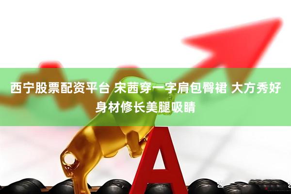 西宁股票配资平台 宋茜穿一字肩包臀裙 大方秀好身材修长美腿吸睛