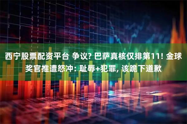 西宁股票配资平台 争议? 巴萨真核仅排第11! 金球奖官推遭怒冲: 耻辱+犯罪, 该跪下道歉