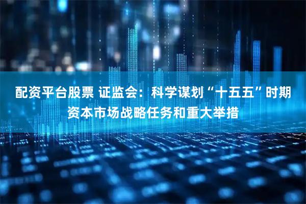 配资平台股票 证监会：科学谋划“十五五”时期资本市场战略任务和重大举措