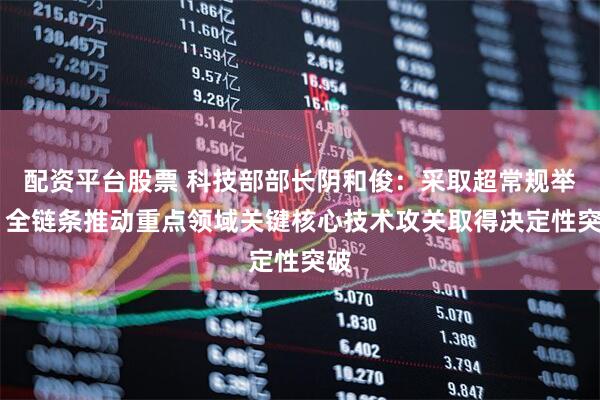 配资平台股票 科技部部长阴和俊：采取超常规举措 全链条推动重点领域关键核心技术攻关取得决定性突破