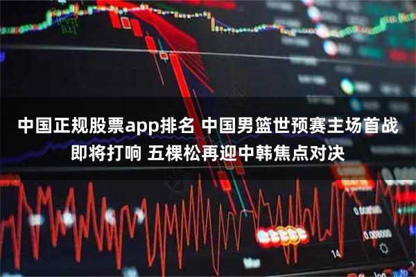 中国正规股票app排名 中国男篮世预赛主场首战即将打响 五棵松再迎中韩焦点对决