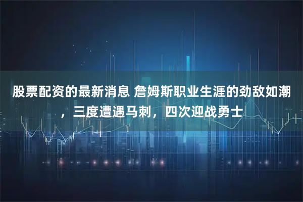 股票配资的最新消息 詹姆斯职业生涯的劲敌如潮,三度遭遇马刺,四次迎战勇士
