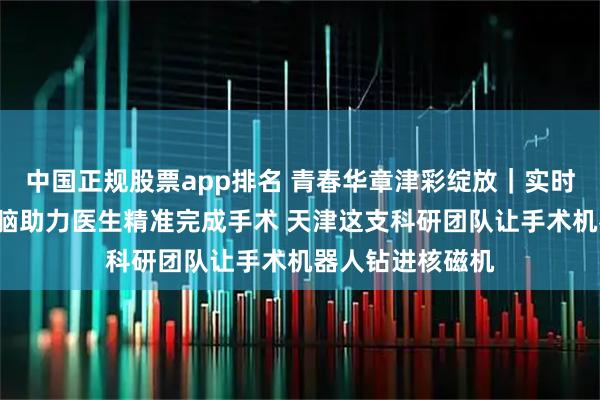 中国正规股票app排名 青春华章津彩绽放|实时导航“透视”大脑助力医生精准完成手术 天津这支科研团队让手术机器人钻进核磁机