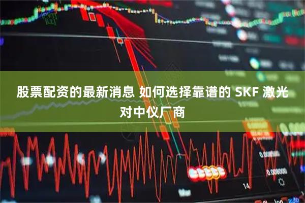 股票配资的最新消息 如何选择靠谱的 SKF 激光对中仪厂商