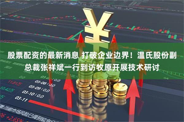 股票配资的最新消息 打破企业边界！温氏股份副总裁张祥斌一行到访牧原开展技术研讨
