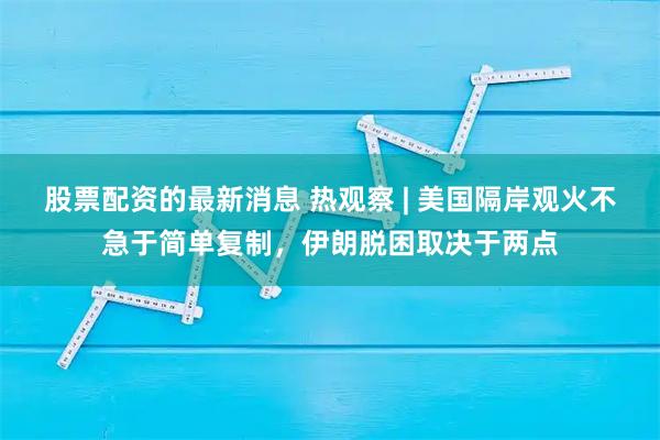 股票配资的最新消息 热观察 | 美国隔岸观火不急于简单复制,伊朗脱困取决于两点