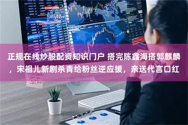 正规在线炒股配资知识门户 搭完陈鑫海搭郭麒麟，宋祖儿新剧杀青给粉丝逆应援，亲送代言口红