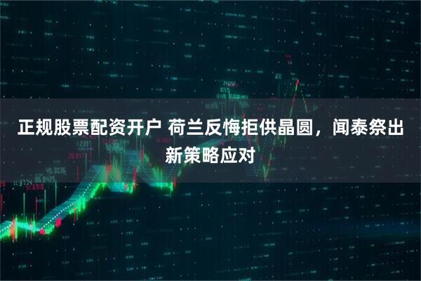 正规股票配资开户 荷兰反悔拒供晶圆，闻泰祭出新策略应对