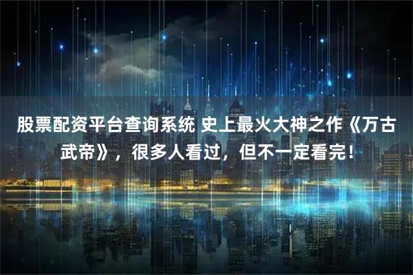 股票配资平台查询系统 史上最火大神之作《万古武帝》，很多人看过，但不一定看完！