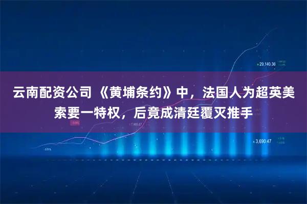 云南配资公司 《黄埔条约》中，法国人为超英美索要一特权，后竟成清廷覆灭推手