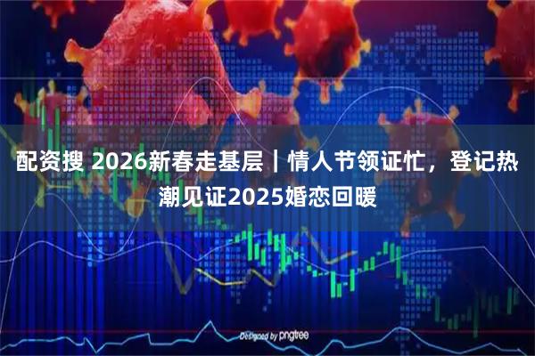 配资搜 2026新春走基层｜情人节领证忙，登记热潮见证2025婚恋回暖