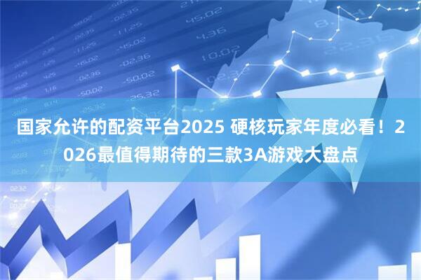 国家允许的配资平台2025 硬核玩家年度必看!2026最值得期待的三款3A游戏大盘点