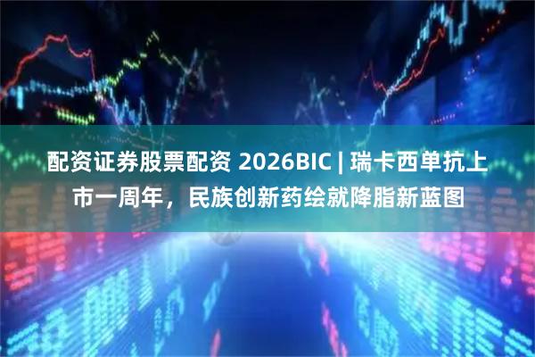 配资证券股票配资 2026BIC | 瑞卡西单抗上市一周年，民族创新药绘就降脂新蓝图