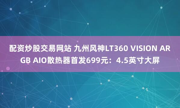 配资炒股交易网站 九州风神LT360 VISION ARGB AIO散热器首发699元：4.5英寸大屏