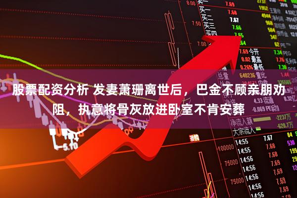 股票配资分析 发妻萧珊离世后，巴金不顾亲朋劝阻，执意将骨灰放进卧室不肯安葬