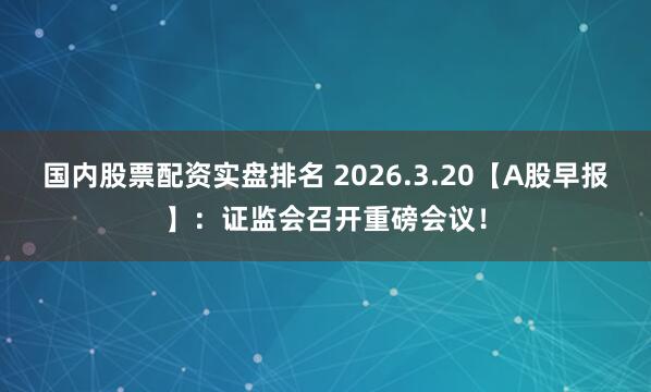 国内股票配资实盘排名 2026.3.20【A股早报】:证监会召开重磅会议!