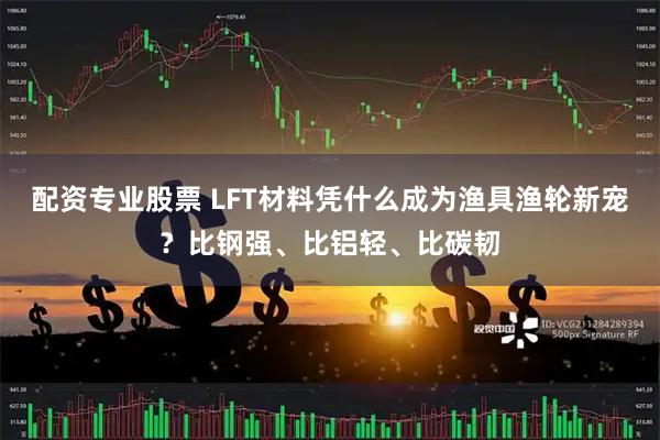配资专业股票 LFT材料凭什么成为渔具渔轮新宠？比钢强、比铝轻、比碳韧