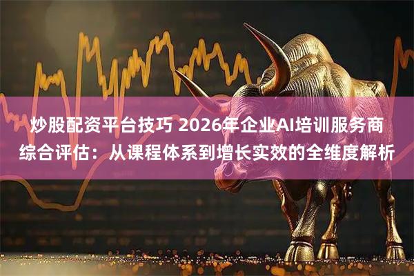 炒股配资平台技巧 2026年企业AI培训服务商综合评估：从课程体系到增长实效的全维度解析