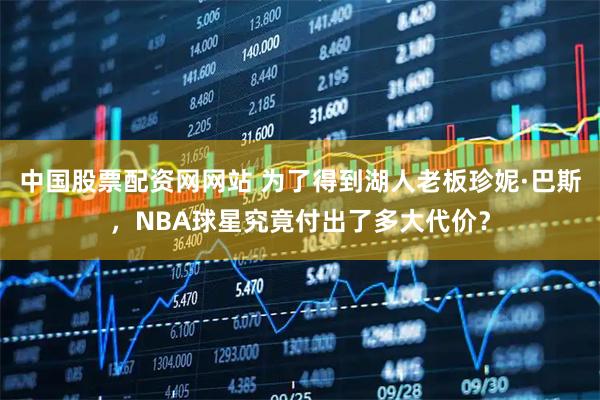 中国股票配资网网站 为了得到湖人老板珍妮·巴斯，NBA球星究竟付出了多大代价？