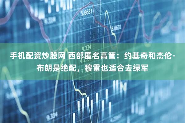 手机配资炒股网 西部匿名高管：约基奇和杰伦-布朗是绝配，穆雷也适合去绿军