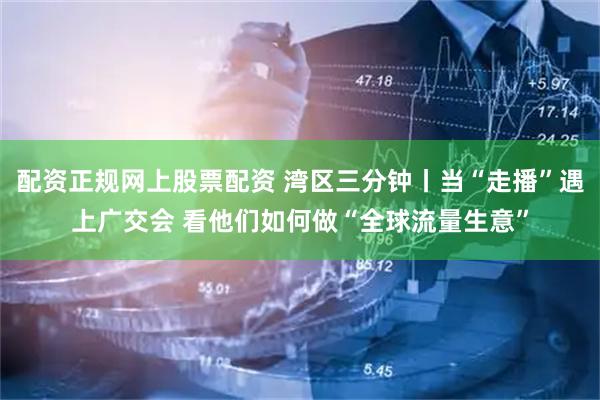 配资正规网上股票配资 湾区三分钟丨当“走播”遇上广交会 看他们如何做“全球流量生意”