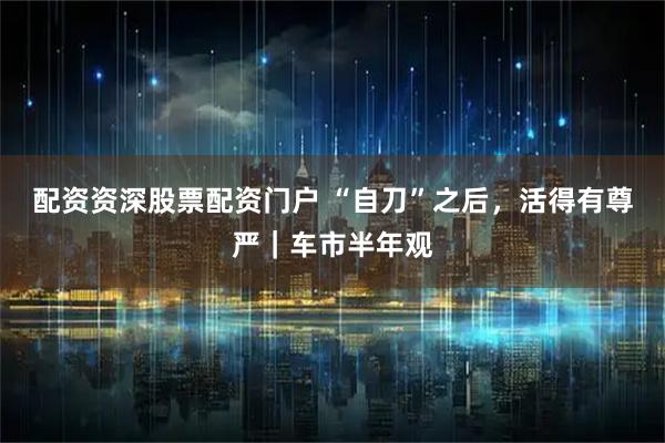 配资资深股票配资门户 “自刀”之后，活得有尊严｜车市半年观