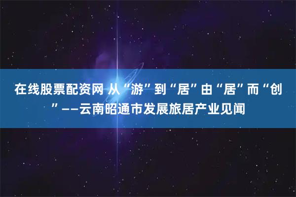 在线股票配资网 从“游”到“居” 由“居”而“创”——云南昭通市发展旅居产业见闻