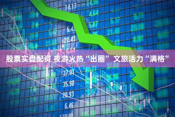 股票实盘配资 夜游火热“出圈” 文旅活力“满格”